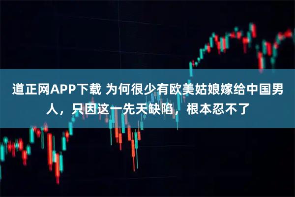 道正网APP下载 为何很少有欧美姑娘嫁给中国男人，只因这一先天缺陷，根本忍不了