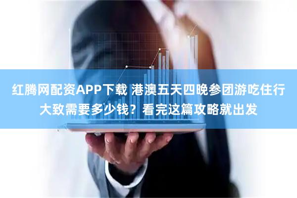 红腾网配资APP下载 港澳五天四晚参团游吃住行大致需要多少钱？看完这篇攻略就出发
