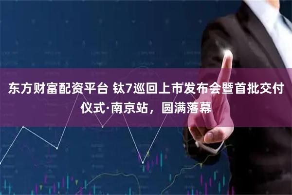 东方财富配资平台 钛7巡回上市发布会暨首批交付仪式·南京站，圆满落幕