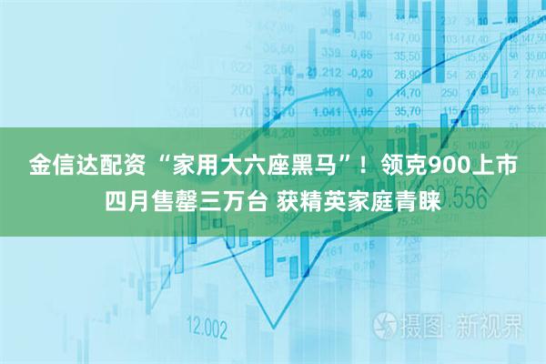 金信达配资 “家用大六座黑马”！领克900上市四月售罄三万台 获精英家庭青睐