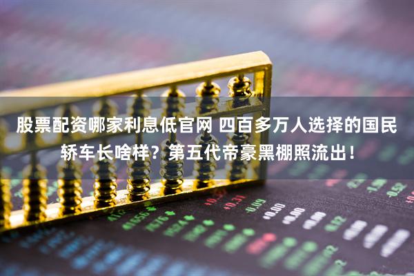 股票配资哪家利息低官网 四百多万人选择的国民轿车长啥样？第五代帝豪黑棚照流出！