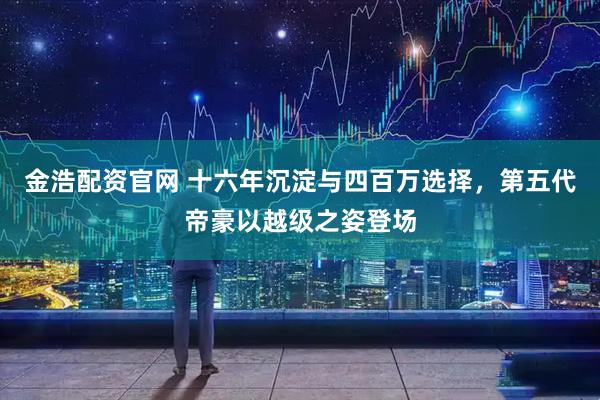 金浩配资官网 十六年沉淀与四百万选择，第五代帝豪以越级之姿登场