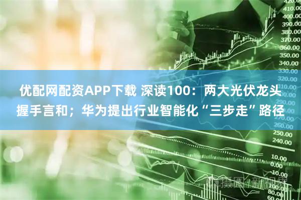 优配网配资APP下载 深读100：两大光伏龙头握手言和；华为提出行业智能化“三步走”路径