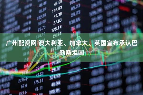 广州配资网 澳大利亚、加拿大、英国宣布承认巴勒斯坦国