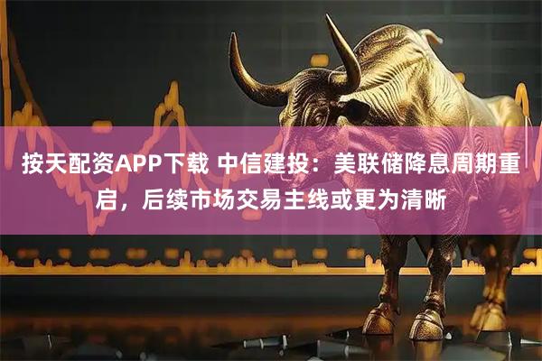 按天配资APP下载 中信建投：美联储降息周期重启，后续市场交易主线或更为清晰