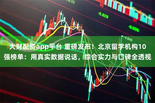大财配资app平台 重磅发布！北京留学机构10强榜单：用真实数据说话，综合实力与口碑全透视