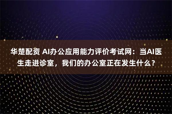 华楚配资 AI办公应用能力评价考试网：当AI医生走进诊室，我们的办公室正在发生什么？