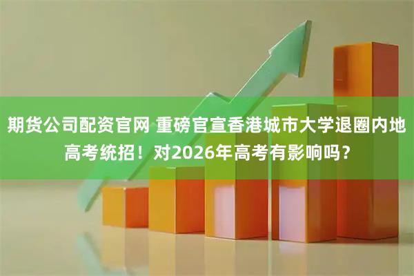 期货公司配资官网 重磅官宣香港城市大学退圈内地高考统招！对2026年高考有影响吗？