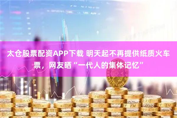 太仓股票配资APP下载 明天起不再提供纸质火车票，网友晒“一代人的集体记忆”