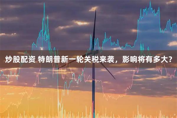 炒股配资 特朗普新一轮关税来袭，影响将有多大？