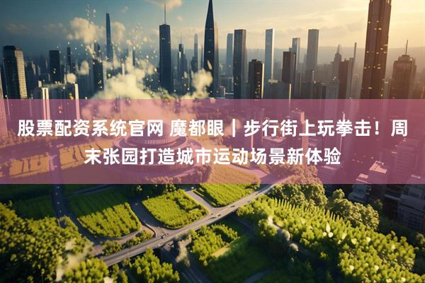 股票配资系统官网 魔都眼|步行街上玩拳击!周末张园打造城市运动场景新体验