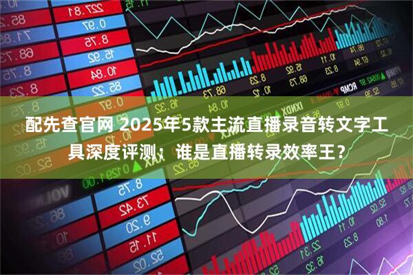 配先查官网 2025年5款主流直播录音转文字工具深度评测：谁是直播转录效率王？