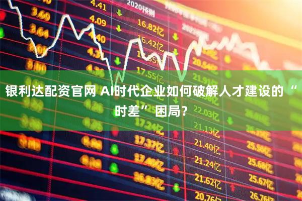 银利达配资官网 AI时代企业如何破解人才建设的 “时差” 困局？