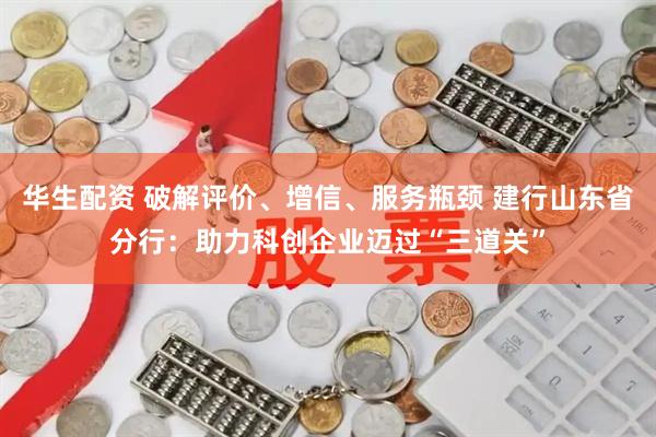 华生配资 破解评价、增信、服务瓶颈 建行山东省分行：助力科创企业迈过“三道关”