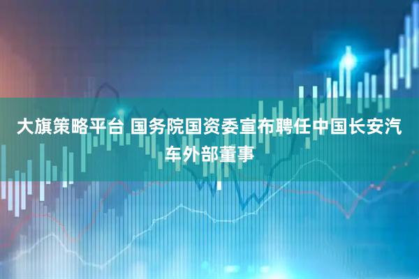 大旗策略平台 国务院国资委宣布聘任中国长安汽车外部董事