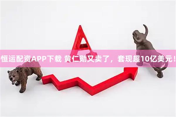 恒运配资APP下载 黄仁勋又卖了，套现超10亿美元！