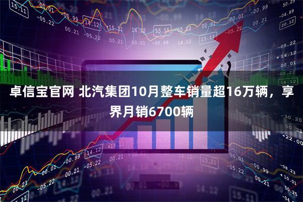 卓信宝官网 北汽集团10月整车销量超16万辆，享界月销6700辆
