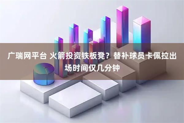 广瑞网平台 火箭投资铁板凳？替补球员卡佩拉出场时间仅几分钟
