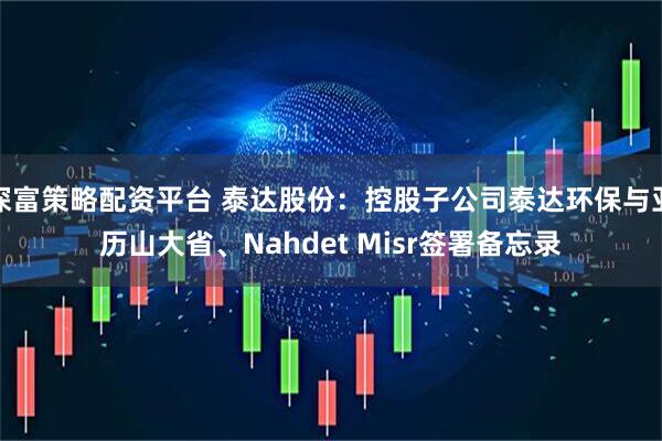 深富策略配资平台 泰达股份：控股子公司泰达环保与亚历山大省、Nahdet Misr签署备忘录