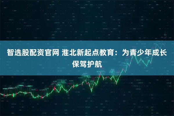 智选股配资官网 淮北新起点教育：为青少年成长保驾护航