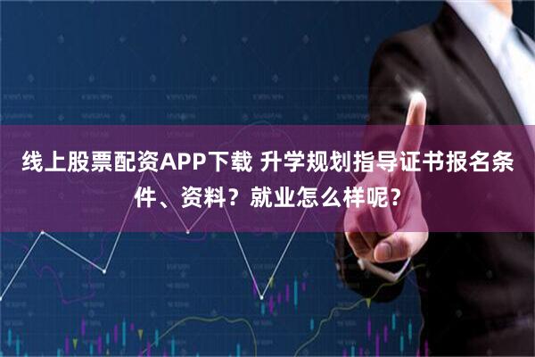 线上股票配资APP下载 升学规划指导证书报名条件、资料？就业怎么样呢？