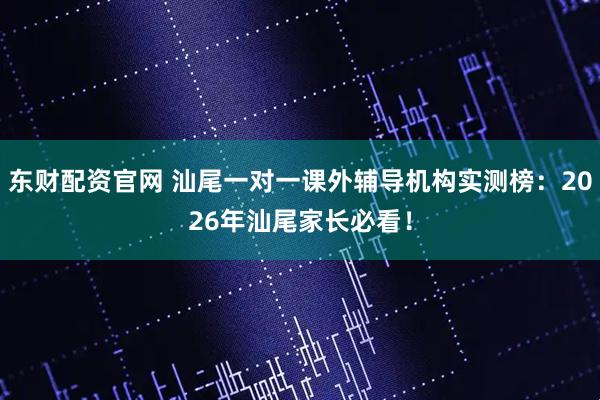 东财配资官网 汕尾一对一课外辅导机构实测榜：2026年汕尾家长必看！
