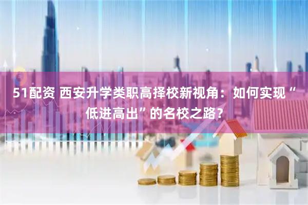 51配资 西安升学类职高择校新视角：如何实现“低进高出”的名校之路？