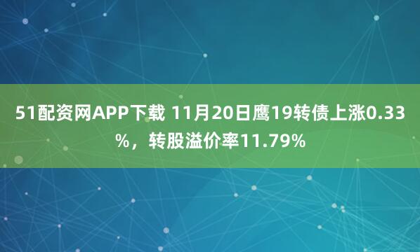 51配资网APP下载 11月20日鹰19转债上涨0.33%，转股溢价率11.79%