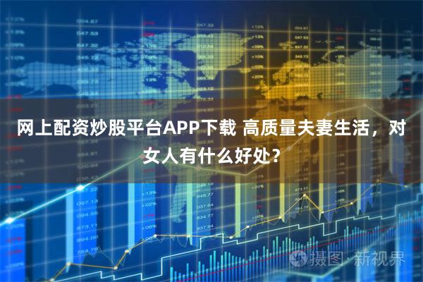 网上配资炒股平台APP下载 高质量夫妻生活，对女人有什么好处？