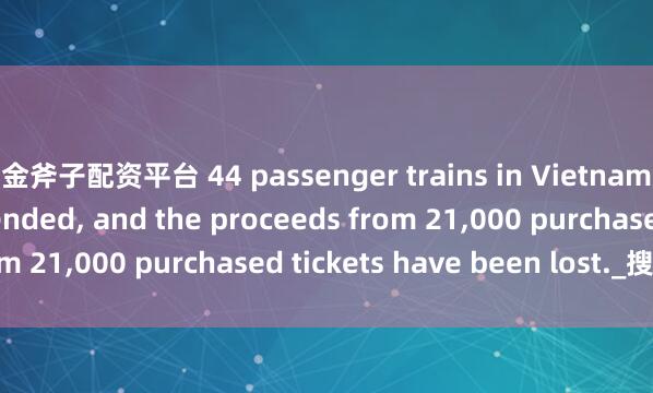 金斧子配资平台 44 passenger trains in Vietnam have been suspended, and the proceeds from 21,000 purchased tickets have been lost._搜狐网
