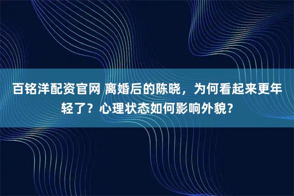 百铭洋配资官网 离婚后的陈晓，为何看起来更年轻了？心理状态如何影响外貌？