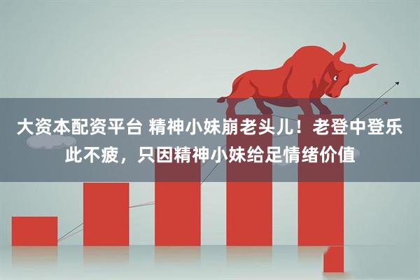 大资本配资平台 精神小妹崩老头儿！老登中登乐此不疲，只因精神小妹给足情绪价值