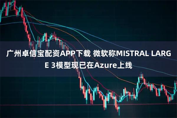 广州卓信宝配资APP下载 微软称MISTRAL LARGE 3模型现已在Azure上线