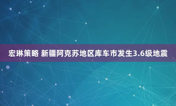 宏琳策略 新疆阿克苏地区库车市发生3.6级地震