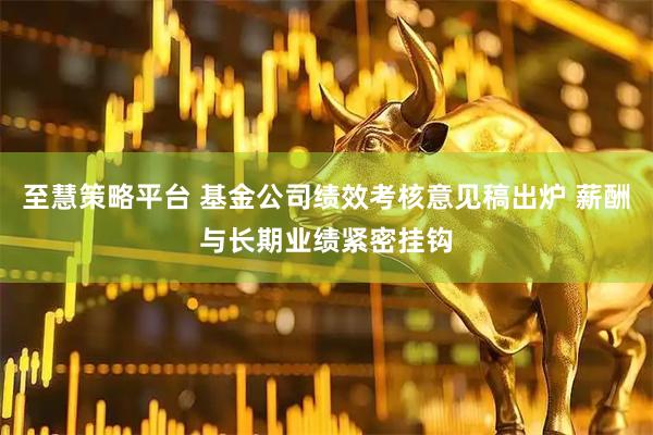 至慧策略平台 基金公司绩效考核意见稿出炉 薪酬与长期业绩紧密挂钩