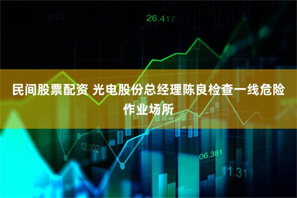 民间股票配资 光电股份总经理陈良检查一线危险作业场所
