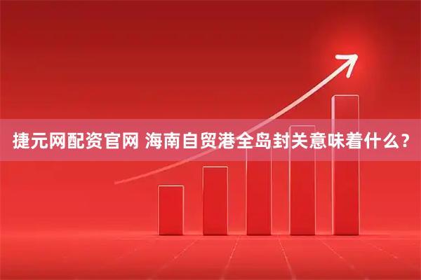 捷元网配资官网 海南自贸港全岛封关意味着什么？