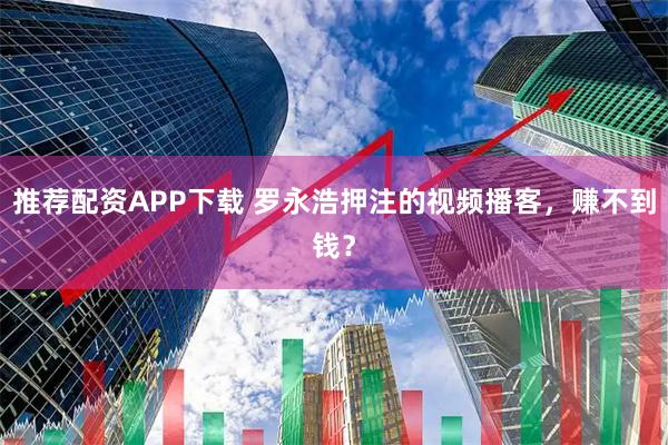 推荐配资APP下载 罗永浩押注的视频播客，赚不到钱？