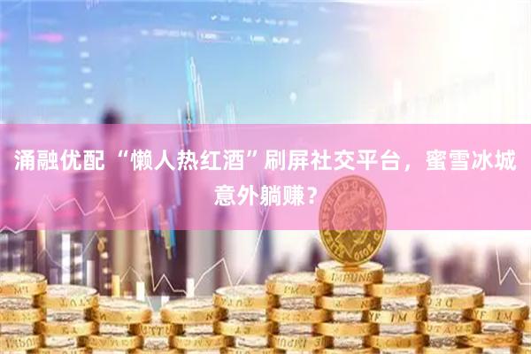 涌融优配 “懒人热红酒”刷屏社交平台，蜜雪冰城意外躺赚？