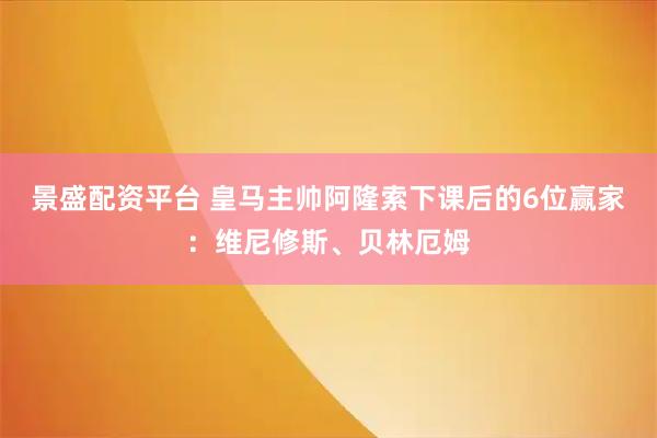 景盛配资平台 皇马主帅阿隆索下课后的6位赢家：维尼修斯、贝林厄姆