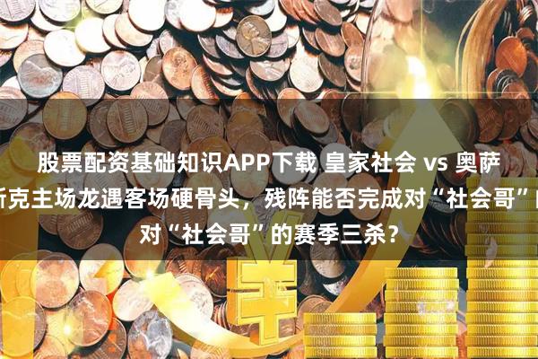 股票配资基础知识APP下载 皇家社会 vs 奥萨苏纳 ——巴斯克主场龙遇客场硬骨头，残阵能否完成对“社会哥”的赛季三杀？