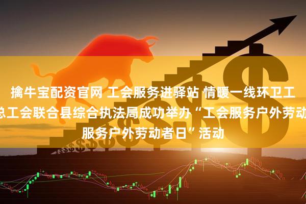 擒牛宝配资官网 工会服务进驿站 情暖一线环卫工——资中县总工会联合县综合执法局成功举办“工会服务户外劳动者日”活动