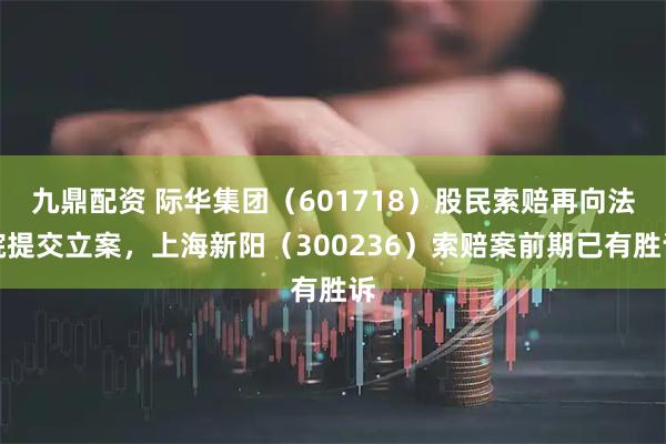 九鼎配资 际华集团（601718）股民索赔再向法院提交立案，上海新阳（300236）索赔案前期已有胜诉