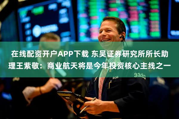 在线配资开户APP下载 东吴证券研究所所长助理王紫敬：商业航天将是今年投资核心主线之一