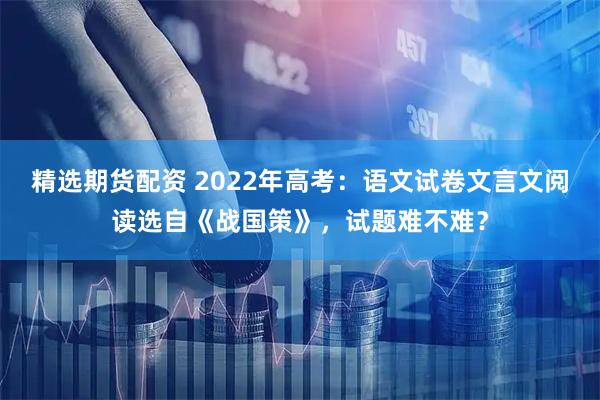 精选期货配资 2022年高考：语文试卷文言文阅读选自《战国策》，试题难不难？