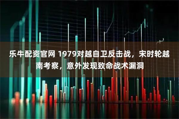 乐牛配资官网 1979对越自卫反击战，宋时轮越南考察，意外发现致命战术漏洞