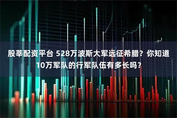 股莘配资平台 528万波斯大军远征希腊？你知道10万军队的行军队伍有多长吗？