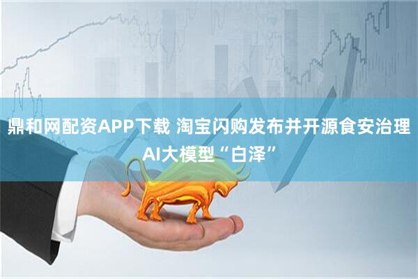 鼎和网配资APP下载 淘宝闪购发布并开源食安治理AI大模型“白泽”
