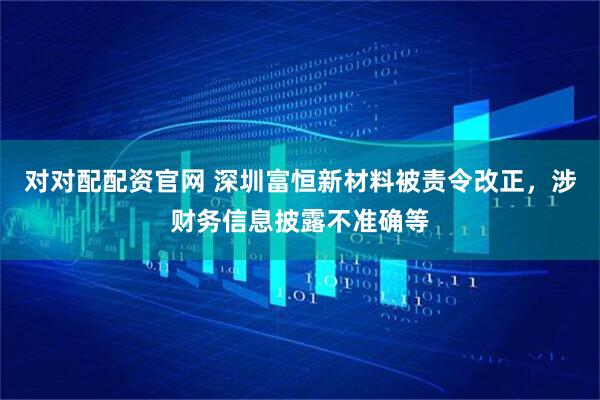 对对配配资官网 深圳富恒新材料被责令改正，涉财务信息披露不准确等