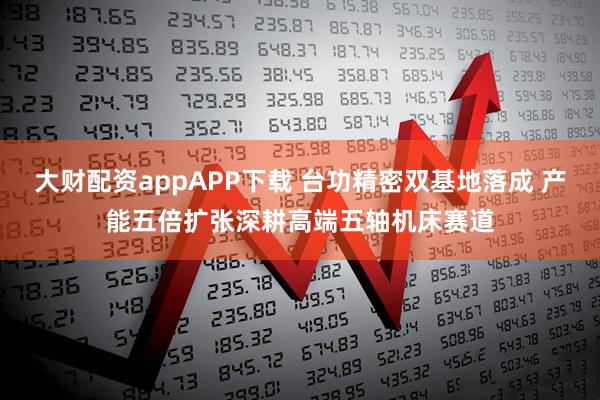 大财配资appAPP下载 台功精密双基地落成 产能五倍扩张深耕高端五轴机床赛道